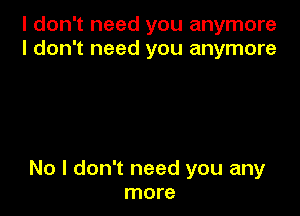I don't need you anymore
I don't need you anymore

No I don't need you any
more