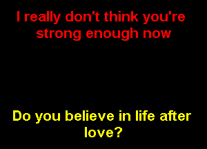 I really don't think you're
strong enough now

Do you believe in life after
love?