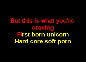 But this is what you're
craving

First born unicorn
Hard core soft porn