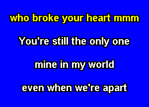 who broke your heart mmm

You're still the only one
mine in my world

even when we're apart