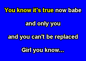 You know it's true now babe

and only you

and you can't be replaced

Girl you know...