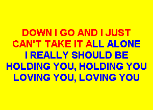 DOWN I GO AND I JUST
CAN'T TAKE IT ALL ALONE
I REALLY SHOULD BE
HOLDING YOU, HOLDING YOU
LOVING YOU, LOVING YOU