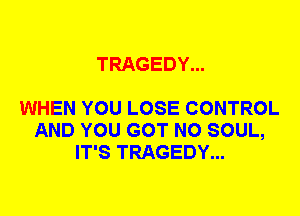 TRAGEDY...

WHEN YOU LOSE CONTROL
AND YOU GOT N0 SOUL,
IT'S TRAGEDY...