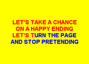LET'S TAKE A CHANCE
ON A HAPPY ENDING
LET'S TURN THE PAGE
AND STOP PRETENDING