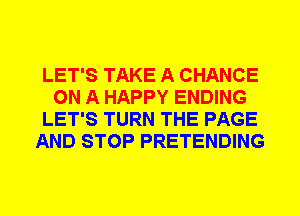 LET'S TAKE A CHANCE
ON A HAPPY ENDING
LET'S TURN THE PAGE
AND STOP PRETENDING