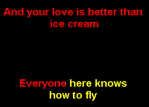 And your love is better than
ice cream

Everyone here knows
how to fly