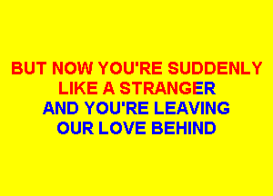 BUT NOW YOU'RE SUDDENLY
LIKE A STRANGER
AND YOU'RE LEAVING
OUR LOVE BEHIND