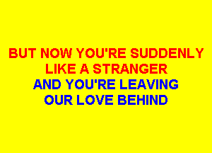 BUT NOW YOU'RE SUDDENLY
LIKE A STRANGER
AND YOU'RE LEAVING
OUR LOVE BEHIND