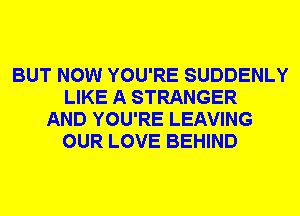 BUT NOW YOU'RE SUDDENLY
LIKE A STRANGER
AND YOU'RE LEAVING
OUR LOVE BEHIND