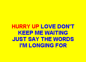 HURRY UP LOVE DON'T
KEEP ME WAITING
JUST SAY THE WORDS
I'M LONGING FOR