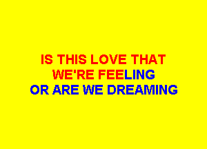 IS THIS LOVE THAT
WE'RE FEELING
OR ARE WE DREAMING