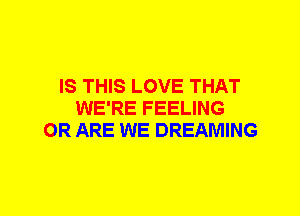 IS THIS LOVE THAT
WE'RE FEELING
OR ARE WE DREAMING