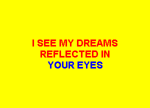 I SEE MY DREAMS
REFLECTED IN
YOUR EYES