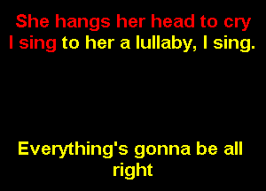 She hangs her head to cry
I sing to her a lullaby, I sing.

Everything's gonna be all
right