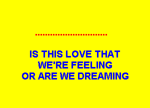 IS THIS LOVE THAT
WE'RE FEELING
0R ARE WE DREAMING