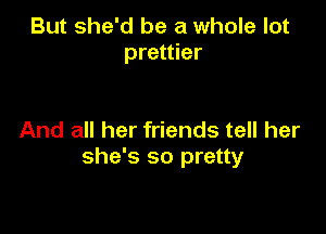 But she'd be a whole lot
prettier

And all her friends tell her
she's so pretty
