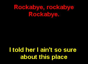 Rockabye, rockabye
Rockabye.

I told her I ain't so sure
about this place
