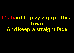 It's hard to play a gig in this
town

And keep a straight face