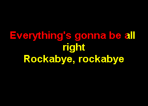 Everything's gonna be all
right

Rockabye, rockabye