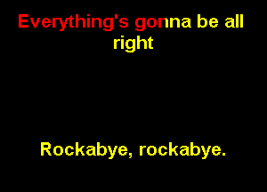Everything's gonna be all
right

Rockabye, rockabye.