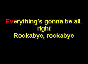 Everything's gonna be all
right

Rockabye, rockabye