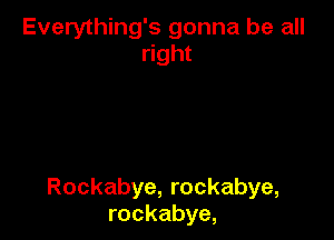 Everything's gonna be all
right

Rockabye, rockabye,
rockabye,
