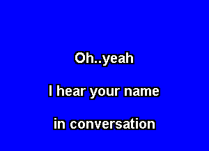 Oh..yeah

I hear your name

in conversation