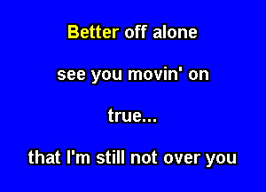 Better off alone
see you movin' on

true...

that I'm still not over you
