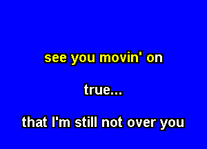 see you movin' on

true...

that I'm still not over you