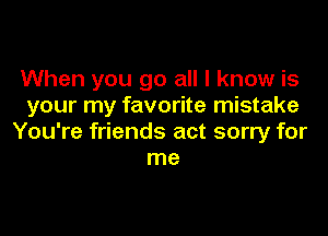 When you go all I know is
your my favorite mistake

You're friends act sorry for
me