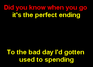 Did you know when you go
it's the perfect ending

To the bad day I'd gotten
used to spending