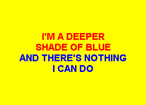 I'M A DEEPER
SHADE OF BLUE
AND THERE'S NOTHING
I CAN DO