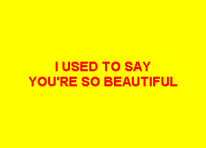 I USED TO SAY
YOU'RE SO BEAUTIFUL