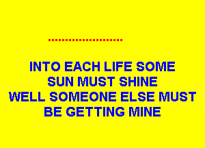 INTO EACH LIFE SOME
SUN MUST SHINE
WELL SOMEONE ELSE MUST
BE GETTING MINE