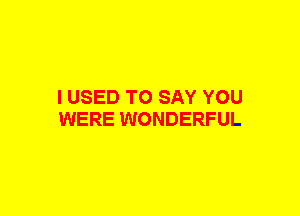 I USED TO SAY YOU
WERE WONDERFUL