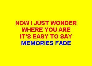 NOW I JUST WONDER
WHERE YOU ARE
IT'S EASY TO SAY
MEMORIES FADE