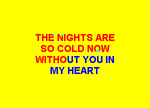 THE NIGHTS ARE
SO COLD NOW
WITHOUT YOU IN
MY HEART