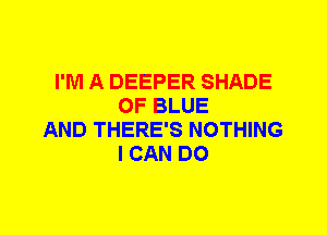 I'M A DEEPER SHADE
OF BLUE
AND THERE'S NOTHING
I CAN DO