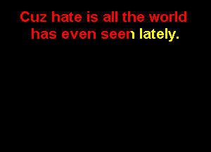 Cuz hate is all the world
has even seen lately.