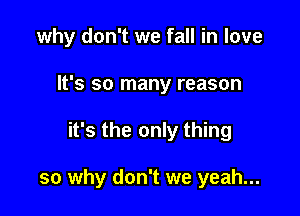 why don't we fall in love
It's so many reason

it's the only thing

so why don't we yeah...