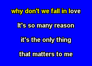 why don't we fall in love

It's so many reason

it's the only thing

that matters to me