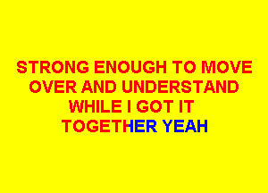 STRONG ENOUGH TO MOVE
OVER AND UNDERSTAND
WHILE I GOT IT
TOGETHER YEAH