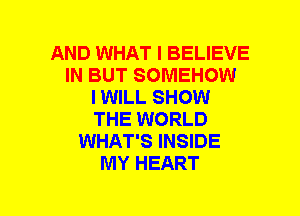 AND WHAT I BELIEVE
IN BUT SOMEHOW
I WILL SHOW
THE WORLD
WHAT'S INSIDE
MY HEART