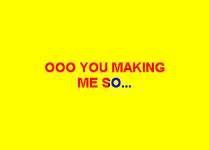 OOO YOU MAKING
ME SO...