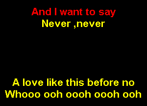 And I want to say
Never ,never

A love like this before no
Whooo ooh oooh oooh ooh