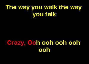 The way you walk the way
you talk

Crazy, Ooh ooh ooh ooh
ooh