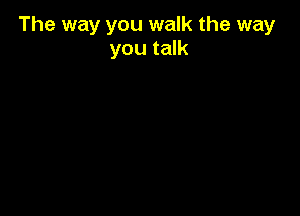 The way you walk the way
you talk