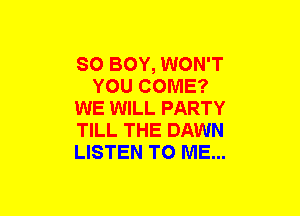 SO BOY, WON'T
YOU COME?
WE WILL PARTY
TILL THE DAWN
LISTEN TO ME...