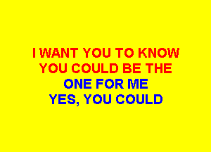 I WANT YOU TO KNOW
YOU COULD BE THE
ONE FOR ME
YES, YOU COULD