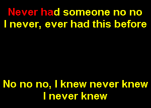 Never had someone no no
I never, ever had this before

No no no, I knew never knew
I never knew